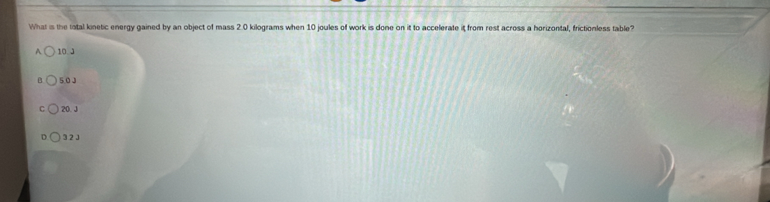 What is the total kinetic energy gained by an object of mass 2.0 kilograms when 10 joules of work is done on it to accelerate it from rest across a horizontal, frictionless table?
A 10. J
5.0 J
C 20 J
3.2 J