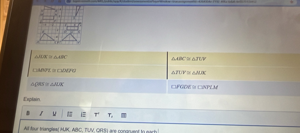 hsgsl=smath.com/Mill/public/app/#/student/assessmentisPlayerWindow=trueassignment1d=4264304e-7192-406a-bda66e0575124452
△ HJK≌ △ ABC
△ ABC≌ △ TUV
□ MNPL≌ □ DEFG
△ TUV≌ △ HJK
△ QRS≌ △ HJK
□ FGDE≌ □ NPLM
Explain. 
B I a IE T^2 T, 
All four triangles( HJK, ABC, TUV, QRS) are congruent to each