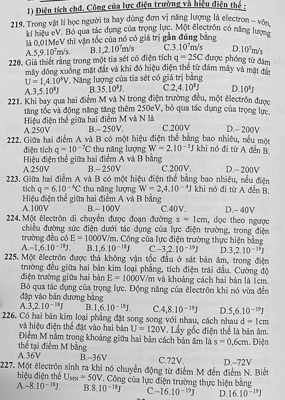 Điện tích chđ. Công của lực điện trường và hiệu điện thế :
219. Trong vật lí học người ta hay dùng đơn vị năng lượng là electron - vôn,
kí hiệu eV. Bỏ qua tác dụng của trọng lực. Một êlectrôn có năng lượng
là 0,01MeV thì vận tốc của nó có giá trị gần đúng bằng
A. 5,9.10^7m/s. B. 1,2.10^7m/s C 3.10^7m/s D. 10^7m/s
220. Giả thiết rằng trong một tia sét có điện tích q=25C được phóng từ đám
mây dông xuống mặt đất và khi đó hiệu điện thế từ đám mây và mặt đất
U=1,4.10^8V. Năng lượng của tia sét có giá trị bằng
C. 2,4.10^8J
A. 3,5.10^8J B. 35.10^8J. D. 10^8J
221. Khi bay qua hai điểm M và N trong điện trường đều, một êlectrôn được
tăng tốc và động năng tăng thêm 250eV, bỏ qua tác dụng của trọng lực.
Hiệu điện thế giữa hai điểm M và N là
A.250V B.- 250V. C.200V D.- 200V
222. Giữa hai điểm A và B có một hiệu điện thế bằng bao nhiêu, nếu một
điện tích q=10^(-7)C thu năng lượng W=2.10^(-5)J khi nó đi từ A đến B.
Hiệu điện thế giữa hai điểm A và B bằng
A.250V B.- 250V C.200V. D.- 200V
223. Giữa hai điểm A và B có một hiệu điện thế bằng bao nhiêu, nếu điên
tích q=6.10^(-6)C thu năng lượng W=2,4.10^(-4)J khi nó đi từ A đến B.
Hiệu điện thế giữa hai điểm A và B bằng
A.100V B.- 100V C.40V. D.- 40V
224. Một êlectrôn di chuyển được đoạn đường s=1cm , dọc theo ngược
chiều đường sức điện dưới tác dụng của lực điện trường, trong điện
trường đều có E=1000V/m 1. Công của lực điện trường thực hiện bằng
A. -1,6.10^(-18)J. B. 1,6.10^(-18)J C. -3,2.10^(-19)J D. 3,2.10^(-19)J
225. Một êlectrôn được thả không vận tốc đầu ở sát bản âm, trong điện
trường đều giữa hai bản kim loại phẳng, tích điện trái dấu. Cường độ
điện trường giữa hai bản E=1000V/m và khoảng cách hai bản là 1cm.
Bỏ qua tác dụng của trọng lực. Động năng của êlectrôn khi nó vừa đến
đập vào bản dương bằng
A. 3,2.10^(-18)J B. 1,6.10^(-18)J. C. 4,8.10^(-19)J D. 5,6.10^(-19)J
226. Có hai bản kim loại phẳng đặt song song với nhau, cách nhau d=1cm
và hiệu điện thế đặt vào hai bản U=120V *. Lấy gốc điện thế là bản âm.
Điểm M nằm trong khoảng giữa hai bản cách bản âm là s=0,6cm
thế tại điểm M bằng . Điện
A.36V B.-36V C.72V. D.-72V
227. Một êlectrôn sinh ra khi nó chuyển động từ điểm M đến điểm N. Biết
hiệu điện thế U_MN=50V T. Công của lực điện trường thực hiện bằng
A. -8.10^(-18)J. B. 8.10^(-18)J C. -16.10^(-19)J D. 16.10^(-19)J