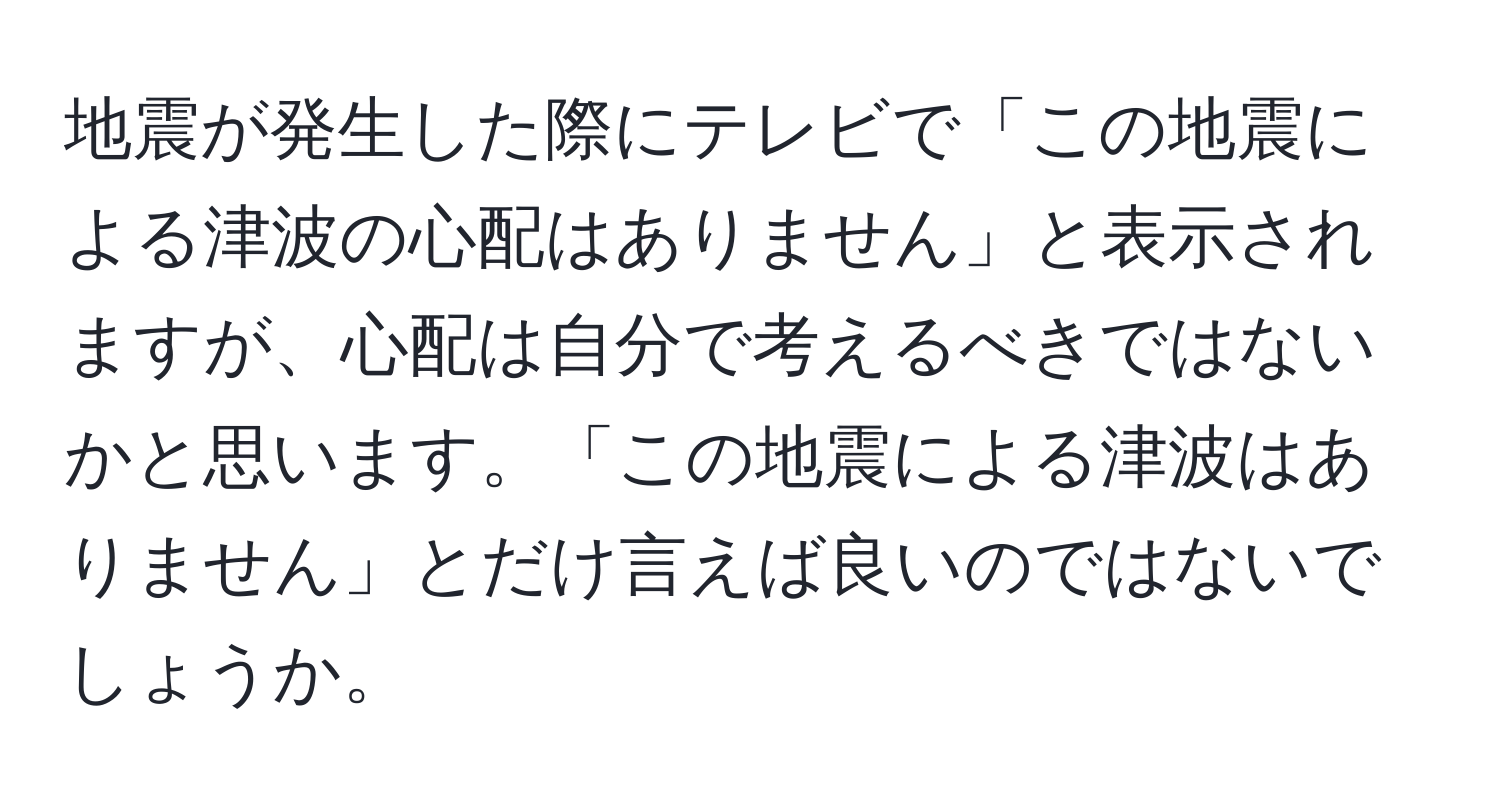 地震が発生した際にテレビで「この地震による津波の心配はありません」と表示されますが、心配は自分で考えるべきではないかと思います。「この地震による津波はありません」とだけ言えば良いのではないでしょうか。