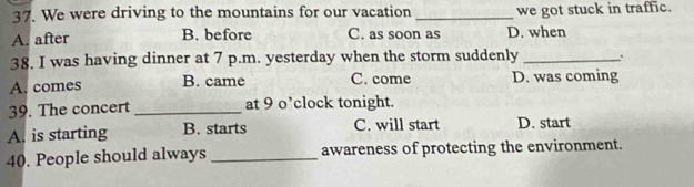 We were driving to the mountains for our vacation _we got stuck in traffic.
A. after B. before C. as soon as D. when
38. I was having dinner at 7 p.m. yesterday when the storm suddenly_
A. comes B. came C. come D. was coming
39. The concert _at 9 o’clock tonight.
A. is starting B. starts C. will start D. start
40. People should always _awareness of protecting the environment.