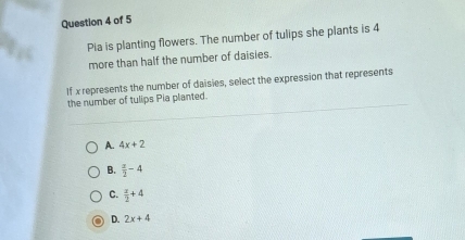 Pia is planting flowers. The number of tulips she plants is 4
more than half the number of daisies.
If x represents the number of daisies, select the expression that represents
the number of tulips Pia planted.
A. 4x+2
B.  x/2 -4
C.  x/2 +4
D. 2x+4