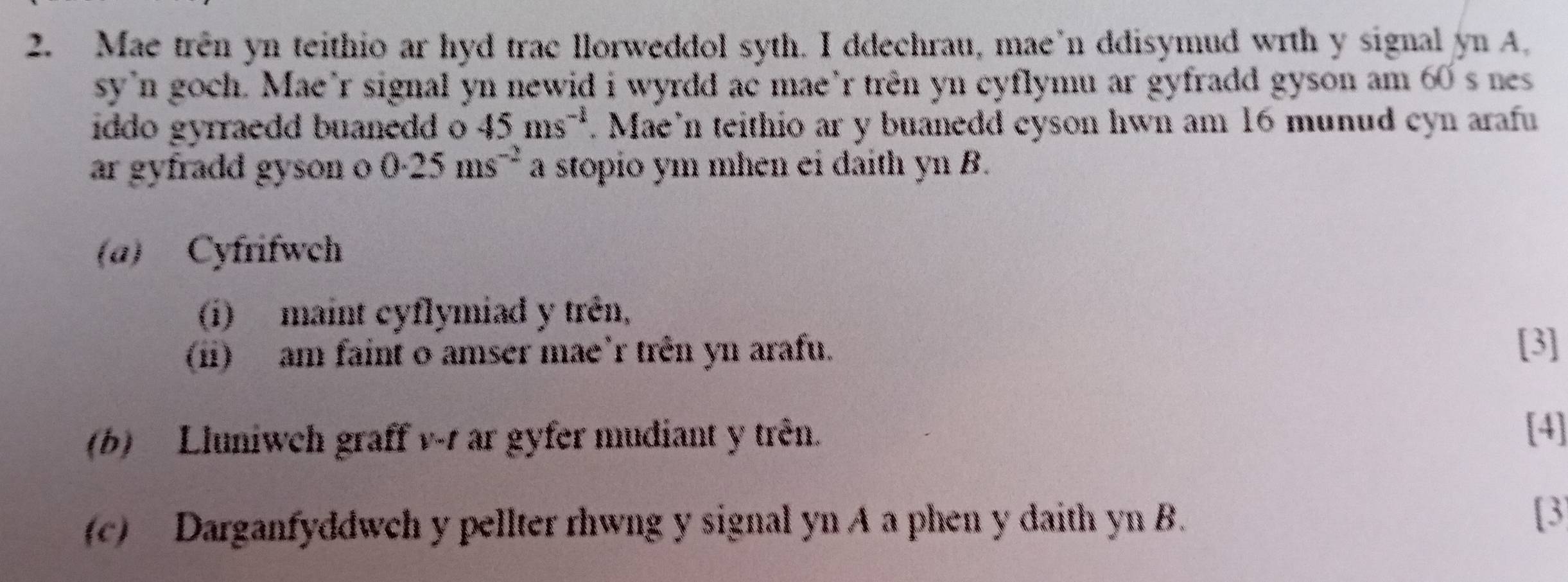 Mae trên yn teithio ar hyd trac llorweddol syth. I ddechrau, mae’n ddisymud wrth y signal yn A. 
sy'n goch. Mae’r signal yn newid i wyrdd ac mae’r trên yn cyflymu ar gyfradd gyson am 60 s nes 
iddo gyrraedd buanedd o 45ms^(-1). Mae’n teithio ar y buanedd cyson hwn am 16 munud cyn arafu 
ar gyfradd gyson o 0.25ms^(-2) a stopio ym mhen ei daith yn B. 
(a) Cyfrifwch 
(i) maint cyflymiad y trên, 
(i) am faint o amser mae’r trên yn arafu. 
[3] 
(b) Lluniwch graff v -1 ar gyfer mudiant y trên. 
[4] 
(c) Darganfyddwch y pellter rhwng y signal yn A a phen y daith yn B. 
[3