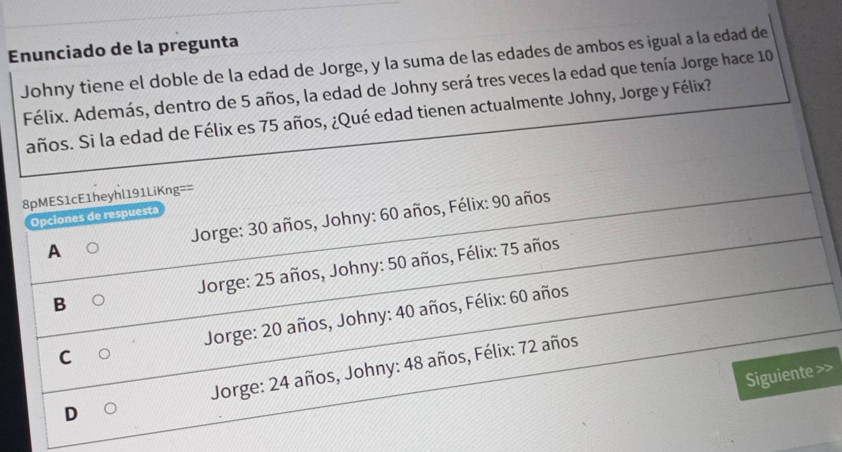 Enunciado de la pregunta
Johny tiene el doble de la edad de Jorge, y la suma de las edades de ambos es igual a la edad de
Félix. Además, dentro de 5 años, la edad de Johny será tres veces la edad que tenía Jorge hace 10
años. Si la edad de Félix es 75 años, ¿Qué edad tienen actualmente Johny, Jorge y Félix?
8pMES1cE1heyhl191LiKng==
Jorge: 30 años, Johny: 60 años, Félix: 90 años
Opciones de respuesta
A
Jorge: 25 años, Johny: 50 años, Félix: 75 años
B
Jorge: 20 años, Johny: 40 años, Félix: 60 años
C
D Jorge: 24 años, Johny: 48 años, Félix: 72 años
Siguiente >>