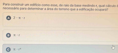 Para construir um edifício como esse, de raio da base medindo r, qual cálculo é
necessário para determinar a área do terreno que a edificação ocupará?
A 2· π · r
B π · r
C π · r^2