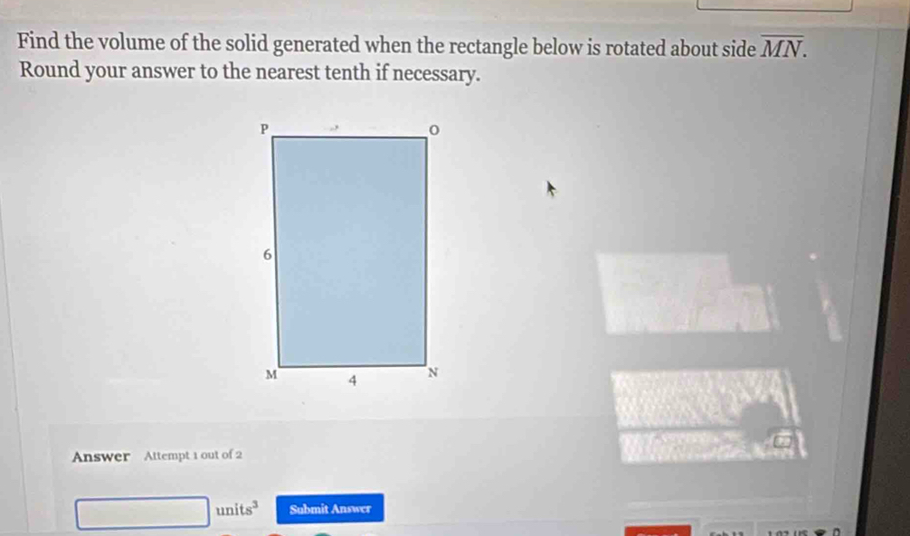 Find the volume of the solid generated when the rectangle below is rotated about side overline MN. 
Round your answer to the nearest tenth if necessary. 
Answer Attempt 1 out of 2 
units^3 Submit Answer