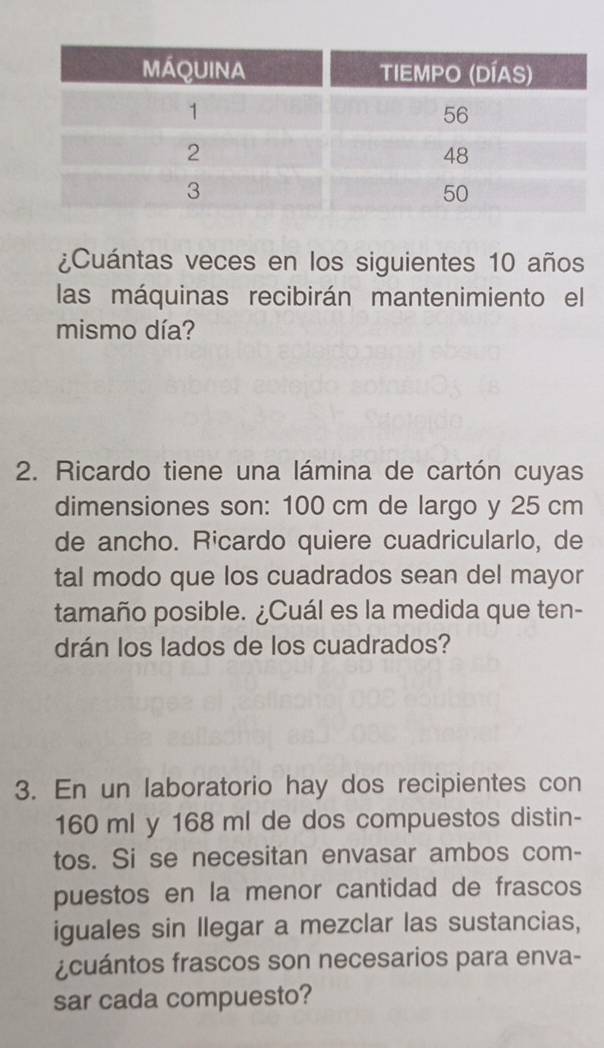 ¿Cuántas veces en los siguientes 10 años 
las máquinas recibirán mantenimiento el 
mismo día? 
2. Ricardo tiene una lámina de cartón cuyas 
dimensiones son: 100 cm de largo y 25 cm
de ancho. Ricardo quiere cuadricularlo, de 
tal modo que los cuadrados sean del mayor 
tamaño posible. ¿Cuál es la medida que ten- 
drán los lados de los cuadrados? 
3. En un laboratorio hay dos recipientes con
160 ml y 168 ml de dos compuestos distin- 
tos. Si se necesitan envasar ambos com- 
puestos en la menor cantidad de frascos 
iguales sin llegar a mezclar las sustancias, 
¿cuántos frascos son necesarios para enva- 
sar cada compuesto?