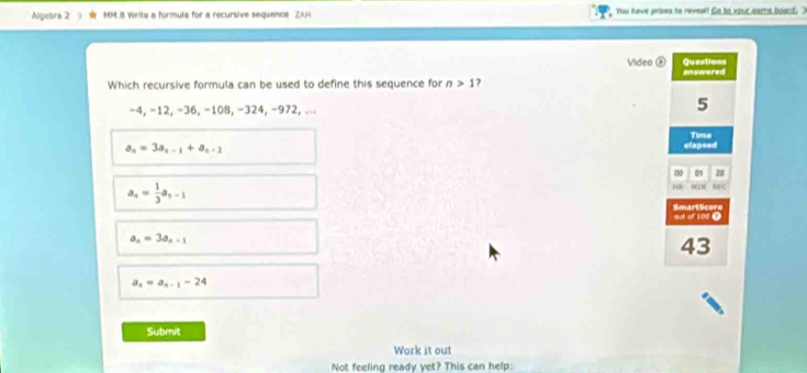 Algebra 2 I MM.8 Write a formule for a recursive sequence. ZAH You have prines to reveal! Go to your came board, "
Video ( Questions
Which recursive formula can be used to define this sequence for n>1 7 answered
−4, −12, −36, −108, −324, −972, ...
5
a_n=3a_n-1+a_n-2
efapsed Time
∞ 01 28
a_n= 1/3 a_n-1
ME 1N
out of 100 9 SmartScore
a_n=3a_n-1
43
a_n=a_n-1-24
Submit
Work it out
Not feeling ready yet? This can help: