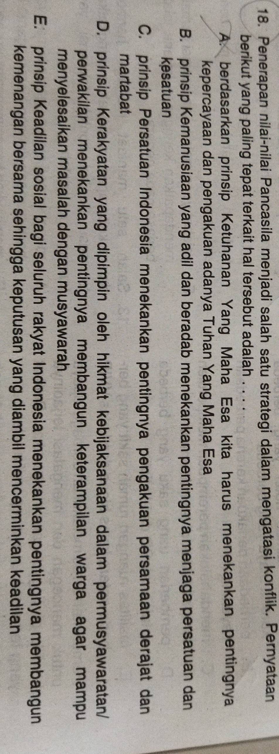 Penerapan nilai-nilai Pancasila menjadi salah satu strategi dalam mengatasi konflik. Pernyataan
berikut yang paling tepat terkait hal tersebut adalah . .
A. berdasarkan prinsip Ketuhanan Yang Maha Esa kita harus menekankan pentingnya
kepercayaan dan pengakuan adanya Tuhan Yang Maha Esa
B. prinsip Kemanusiaan yang adil dan beradab menekankan pentingnya menjaga persatuan dan
kesatuan
C. prinsip Persatuan Indonesia menekankan pentingnya pengakuan persamaan derajat dan
martabat
D. prinsip Kerakyatan yang dipimpin oleh hikmat kebijaksanaan dalam permusyawaratan/
perwakilan menekankan pentingnya membangun keterampilan warga agar mampu
menyelesaikan masalah dengan musyawarah
E. prinsip Keadilan sosial bagi seluruh rakyat Indonesia menekankan pentingnya membangun
kemenangan bersama sehingga keputusan yang diambil mencerminkan keadilan