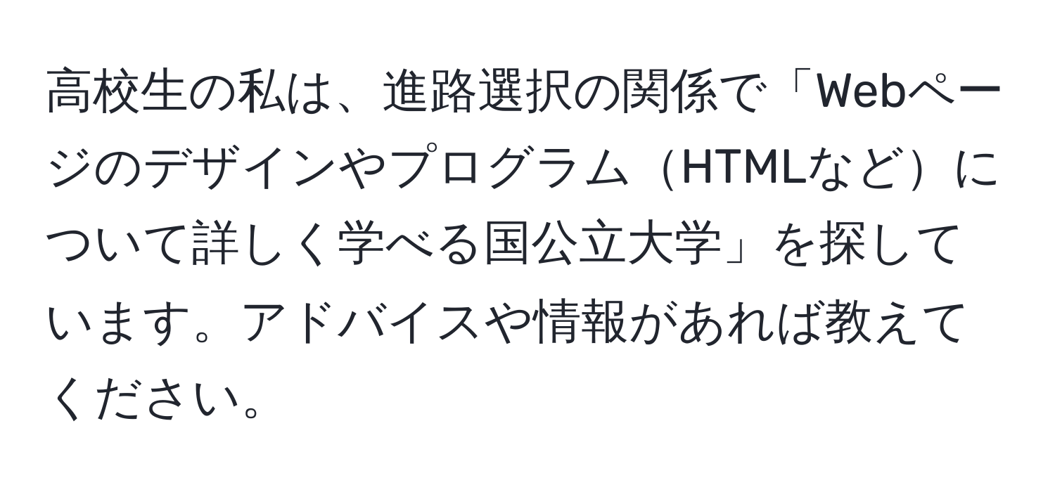 高校生の私は、進路選択の関係で「WebページのデザインやプログラムHTMLなどについて詳しく学べる国公立大学」を探しています。アドバイスや情報があれば教えてください。