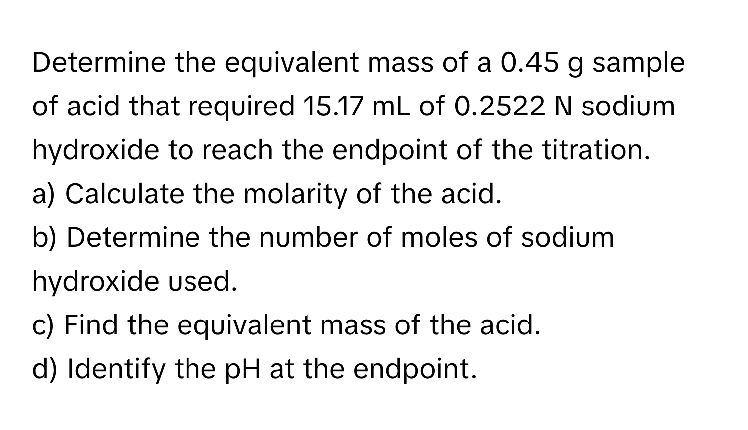 Determine the equivalent mass of a 0.45 g sample of acid that required 15.17 mL of 0.2522 N sodium hydroxide to reach the endpoint of the titration.

a) Calculate the molarity of the acid.
b) Determine the number of moles of sodium hydroxide used.
c) Find the equivalent mass of the acid.
d) Identify the pH at the endpoint.