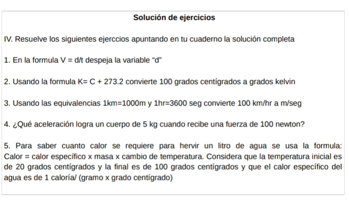 Solución de ejercicios 
IV. Resuelve los siguientes ejerccios apuntando en tu cuaderno la solución completa 
1. En la formula V= d/t despeja la variable “ d ” 
2. Usando la formula K=C+273.2 convierte 100 grados centígrados a grados kelvin 
3. Usando las equivalencias 1km=1000m y 1hr=3600 seg convierte 100 km/hr a m/seg
4. ¿Qué aceleración logra un cuerpo de 5 kg cuando recibe una fuerza de 100 newton? 
5. Para saber cuanto calor se requiere para hervir un litro de agua se usa la formula: 
Calor = calor específico x masa x cambio de temperatura. Considera que la temperatura inicial es 
de 20 grados centígrados y la final es de 100 grados centígrados y que el calor específico del 
agua es de 1 caloría/ (gramo x grado centígrado)