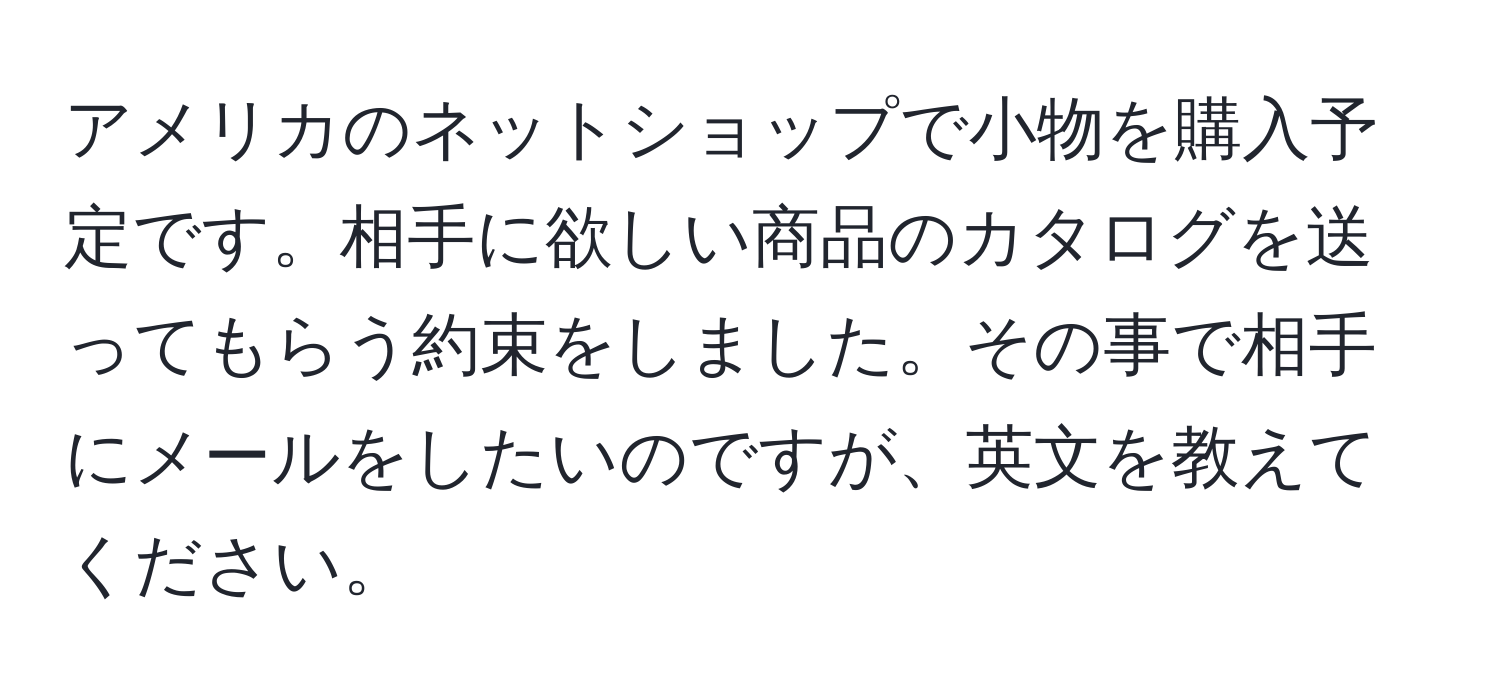 アメリカのネットショップで小物を購入予定です。相手に欲しい商品のカタログを送ってもらう約束をしました。その事で相手にメールをしたいのですが、英文を教えてください。