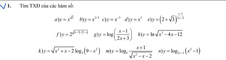 Tìm TXĐ của các hàm số: 
a y=x^(sqrt(2)) b y=x^(2/3) c y=x^(-3) d) y=x^3 e y=(2+sqrt(3))^ (x-1)/2x-3 
f) y=2^(sqrt(|x-3|-|5-x|)) g) y=log ( (x-1)/2x+3 ) h y=ln sqrt(x^2-4x-12)
k ) y=sqrt(x^2+x-2)log _3(9-x^2) m y=log _3 (x+1)/sqrt(x^2-x-2)  n y=log _2x-1(x^2-1)