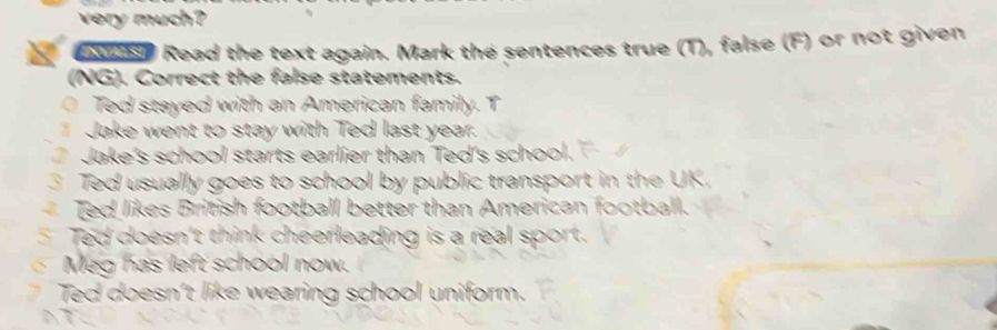 very much? 
e wnsh Read the text again. Mark the sentences true (T), false (F) or not given 
(NG). Correct the false statements. 
a Ted stayed with an American family. T 
Jake went to stay with Ted last year. 
Jake's school starts earlier than Ted's school. 
3 Ted usually goes to school by public transport in the UK. 
Ted likes British football better than American football. 
Ted doesn't think cheerleading is a real sport. 
Meg has left school now. 
Ted doesn't like wearing school uniform. 
AT