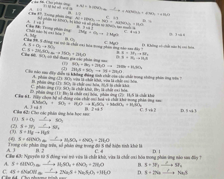 Cầu 56. Cho phân ứng Ti lệ hộ số c/đ là
A. I/I Al+bHNO_3akxrightarrow C+cAl(NO_3)_2+dNO_3+eH_2O
B. 1/2 C. 1A
T Câu 57, Trong phân ứng: Số phân tử HNO_2 bị khử và số phân từ HNO, tạo muối là
âu 58: Trong phản ứng: A. 1 và 3
Al+HNO_3to NO+Al(NO_3)_3+H_2O. D. %
R 3vi2
A. Mg Chất nào bị oxi hóa ? 2Mg+O_2to 2MgO. C. 4vi3
D. 3 và 4
B. O_2
A.
Câu 59, S động vai trò là chất oxi hóa trong ph z não sau đây
C. S+O_2to SO_2 C. MgO D. Không có chất nào bị oxi hòa.
B. S+3F_2to SF_4
D. S+H_2to H_2S
Câu 60. S+2H_2SO_4to 3SO_2+2H_2O SO_2 thể tham gia các phản ứng sau: SO_2+Br_2+2H_2Oto 2HBr+H_2SO_4
(1)
(2) 2H_2S+SO_2to 3S+2H_2O.
Cầu nào sau đây điễn tá không đúng tính chất của các chất trong những phản ứng trên
A. phân ứng (2):SO_2 vừa là chất khử, vừa là chất oxi hóa.
à  chấ t o   ! 48° H_2S là chất khử.
C. phản ứng B. phản ứng (2):SO_2 là chất khử, Br₂ là chất oxi hóa,
(1):SO_2
D. phân ứng (1):Br_2 là chất oxi hóa, phản ứng (2): B 65°
Cầu 61. Hãy chọn hệ số đùng của chất oxi hoá và chất khử trong phản ứng sau: S là chất khủ
A. 3 và 5 KMnO_4+SO_2+H_2O to K_2SO_4+MnSO_4+H_2SO_4
B. 2 và 5 C. va2 D. 5v△ 3
Câu 62: Cho các phản ứng hóa học sau:
(1). S+O_2to SO_2
(2). S+3F_2to SF_6
(3). S+Hgto HgS
(4) S+6HNO_3to H_2SO_4+6NO_2+2H_2O
A. 3 Trong các phân ứng trên, số phản ứng trong đó S thể hiện tính khử là C. 4 D. 1
B. 2
Cầu 63: Nguyên tứ S đóng vai trò vừa là chất khử, vừa là chất oxi hóa trong phản ứng nào sau đây ?
A. S+6HNO_3to H_2SO_4+6NO_2+2H_2O B. S+3F_2to SF_6
C. 4S+6NaOH_4k_ to 2Na_2S+Na_2S_2O_3+3H_2O D. S+2Nato Na_2S
Câu 64  Cho nhượng trình sau