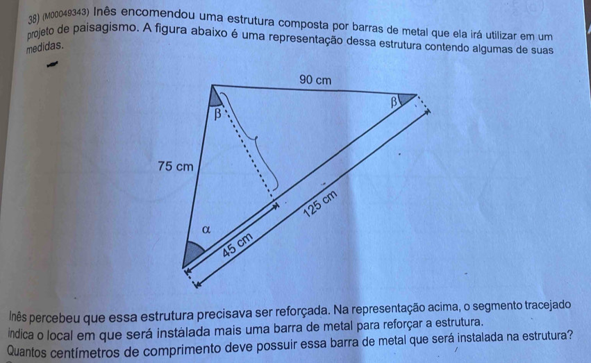 (M00049343) Inês encomendou uma estrutura composta por barras de metal que ela irá utilizar em um 
projeto de paisagismo. A figura abaixo é uma representação dessa estrutura contendo algumas de suas 
medidas. 
lnês percebeu que essa estrutura precisava ser reforçada. Na representação acima, o segmento tracejado 
Indica o local em que será instálada mais uma barra de metal para reforçar a estrutura. 
Quantos centímetros de comprimento deve possuir essa barra de metal que será instalada na estrutura?