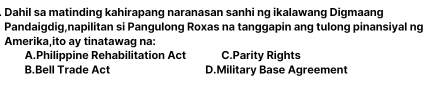 Dahil sa matinding kahirapang naranasan sanhi ng ikalawang Digmaang
Pandaigdig,napilitan si Pangulong Roxas na tanggapin ang tulong pinansiyal ng
Amerika,ito ay tinatawag na:
A.Philippine Rehabilitation Act C.Parity Rights
B.Bell Trade Act D.Military Base Agreement