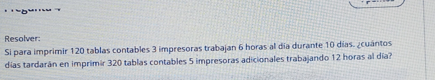 Resolver: 
Sì para imprimir 120 tablas contables 3 impresoras trabajan 6 horas al día durante 10 días. ¿cuántos 
días tardarán en imprimir 320 tablas contables 5 impresoras adicionales trabajando 12 horas al día?