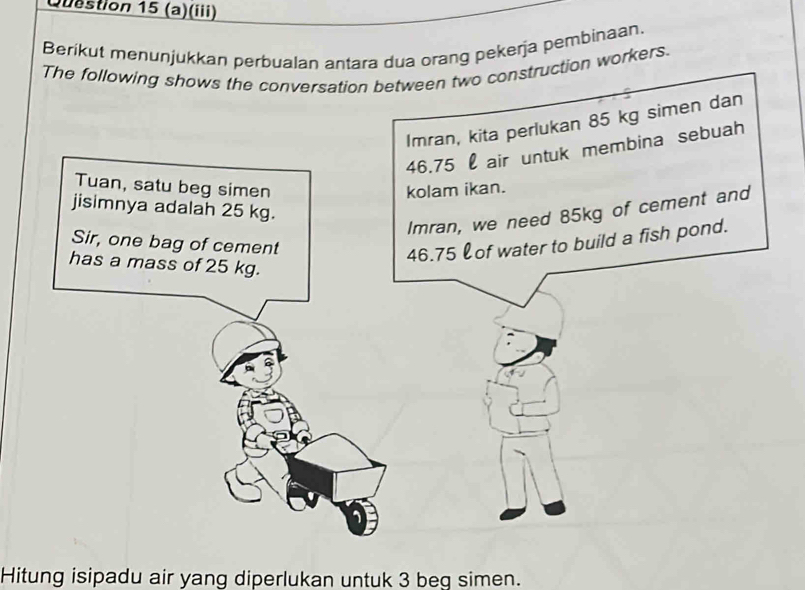 (iii) 
Berikut menunjukkan perbualan antara dua orang pekerja pembinaan. 
The following shows the conversation between two construction workers. 
Imran, kita perlukan 85 kg simen dan
46.75 l air untuk membina sebuah 
Tuan, satu beg simen kolam ikan. 
jisimnya adalah 25 kg. 
Imran, we need 85kg of cement and 
Sir, one bag of cement
46.75 of water to build a fish pond. 
has a mass of 25 kg. 
Hitung isipadu air yang diperlukan untuk 3 beg simen.