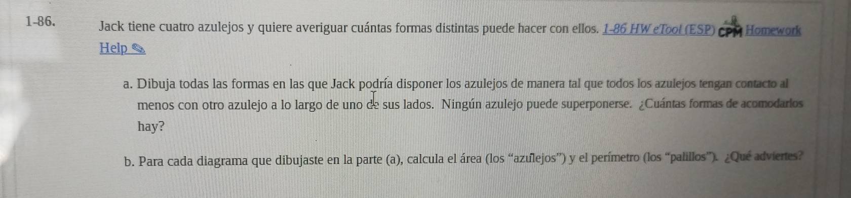 1-86. Jack tiene cuatro azulejos y quiere averiguar cuántas formas distintas puede hacer con ellos. 1-86 HW eTool (ESP) CPM Homework 
Help 
a. Dibuja todas las formas en las que Jack podría disponer los azulejos de manera tal que todos los azulejos tengan contacto al 
menos con otro azulejo a lo largo de uno de sus lados. Ningún azulejo puede superponerse. ¿Cuántas formas de acomodarios 
hay? 
b. Para cada diagrama que dibujaste en la parte (a), calcula el área (los “azulejos”) y el perímetro (los “palillos”). ¿Qué adviertes?