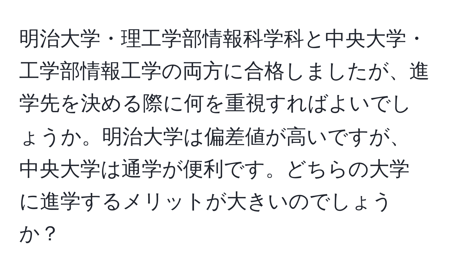 明治大学・理工学部情報科学科と中央大学・工学部情報工学の両方に合格しましたが、進学先を決める際に何を重視すればよいでしょうか。明治大学は偏差値が高いですが、中央大学は通学が便利です。どちらの大学に進学するメリットが大きいのでしょうか？