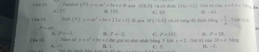 Parabol (P):y=ax^2+bx+c đi qua A(8;0) và có đỉnh I(6;-12). Giá trị của a+b+c bǎng āu
A. 57. B. 135. C. 63. D. -63.
Câu 12. Biết (P):y=ax^2+bx+2(a>1) đi qua M(-1;6) và có tung độ đinh bằng - 1/4 . Tinh tích
P=ab. 
â
A. P=-3. B. P=-2. C. P=192. D. P=28. 
Câu 13. Hàm số y=x^2+bx+c đạt giá trị nhỏ nhất bằng 5 khi x=2. Giá trị của 2b+c bằng
A. −1. B. 1. C. 5. D. -5.
Đổ thí hình bên dưới là đ