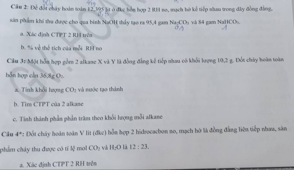 Để đốt cháy hoàn toàn 12,395 lit ở đkc hồn hợp 2 RH no, mạch hở kể tiếp nhau trong dãy đồng đẳng, 
sản phẩm khí thu được cho qua bình NaOH thấy tạo ra 95, 4 gam Na_2CO_3 và 84 gam NaHCO_3. 
a. Xác định CTPT 2 RH trên 
b. % về thể tích của mỗi RH no 
Câu 3: Một hỗn hợp gồm 2 alkane X và Y là đồng đẳng kế tiếp nhau có khối lượng 10, 2 g. Đốt cháy hoàn toàn 
hỗn hợp cần 36.8 g O_2
a. Tinh khối lượng CO_2 và nước tạo thành 
b. Tìm CTPT của 2 alkane 
c. Tính thành phần phần trăm theo khối lượng mỗi alkane 
Câu 4^* *: Đốt cháy hoàn toàn V lít (đkc) hỗn hợp 2 hidrocacbon no, mạch hở là đồng đẳng liên tiếp nhau, sản 
phẩm cháy thu được có tỉ lệ mol CO_2 và H_2O là 12:23. 
a. Xác định CTPT 2 RH trên