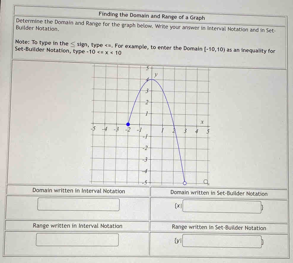 Finding the Domain and Range of a Graph 
Determine the Domain and Range for the graph below. Write your answer in Interval Notation and in Set- 
Builder Notation. 
Note: To type in the ≤ sign, type [-10,10) as an inequality for 
Set-Builder Notation, type -10
Domain written in Interval Notation Domain written in Set-Builder Notation 
□
 x|□ 
Range written in Interval Notation Range written in Set-Builder Notation 
□ -1+m^2 □° □ □   
