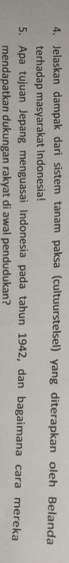 Jelaskan dampak dari sistem tanam paksa (cultuurstelsel) yang diterapkan oleh Belanda 
terhadap masyarakat Indonesia! 
5. Apa tujuan Jepang menguasai Indonesia pada tahun 1942, dan bagaimana cara mereka 
mendapatkan dukungan rakyat di awal pendudukan?
