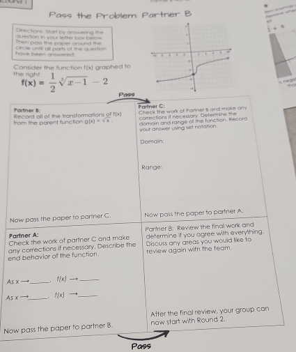 Pass the Problem Partner B 

Directions Start by answering the
t+4
question in your letter box below 
Then pass the paper cround the 
have been answered . circle until all ports of the question 
Consider the function f(x) graphed to
f(x)= 1/2 sqrt[3](x-1)-2
Pass 
Partner B: Record all of the transformations of f(x) Partner C: 
from the parent tunction g(x)=sqrt(x) Check the work of Partner 8 and make any 
corrections if necessary. Determine the 
domain and range of the function. Record 
your answer using set notation. 
Domain: 
Range: 
Now pass the paper to partner C. Now pass the paper to partner A. 
Partner A: Partner B: Review the final work and 
Check the work of partner C and make determine if you agree with everything. 
any corrections if necessary. Describe the Discuss any areas you would like to 
end behavior of the function. review again with the team. 
As x _ f(x) _ 
As x __. f(x) _ 
After the final review, your group can 
Now pass the paper to partrier 8. now start with Round 2. 
Pass