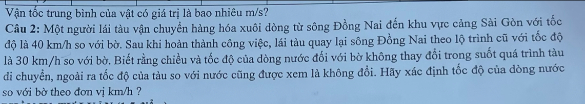 Vận tốc trung bình của vật có giá trị là bao nhiêu m/s? 
Câu 2: Một người lái tàu vận chuyển hàng hóa xuôi dòng từ sông Đồng Nai đến khu vực cảng Sài Gòn với tốc 
độ là 40 km/h so với bờ. Sau khi hoàn thành công việc, lái tàu quay lại sông Đồng Nai theo lộ trình cũ với tốc độ 
là 30 km/h so với bờ. Biết rằng chiều và tốc độ của dòng nước đối với bờ không thay đổi trong suốt quá trình tàu 
di chuyển, ngoài ra tốc độ của tàu so với nước cũng được xem là không đổi. Hãy xác định tốc độ của dòng nước 
so với bờ theo đơn vị km/h ?