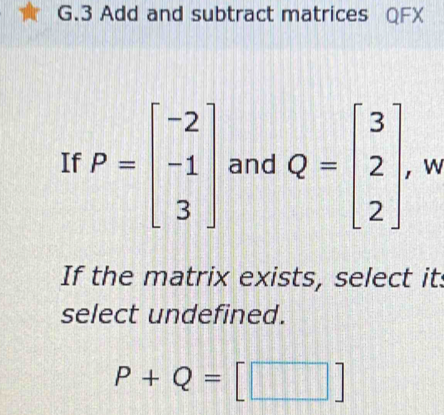 Add and subtract matrices QFX
If P=beginbmatrix -2 -1 3endbmatrix and Q=beginbmatrix 3 2 2endbmatrix w
If the matrix exists, select it:
select undefined.
P+Q=[□ ]