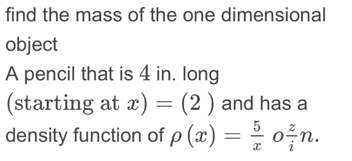 find the mass of the one dimensional 
object 
A pencil that is 4 in. long 
(starting at x)=(2) and has a 
density function of rho (x)= 5/x o z/i n.