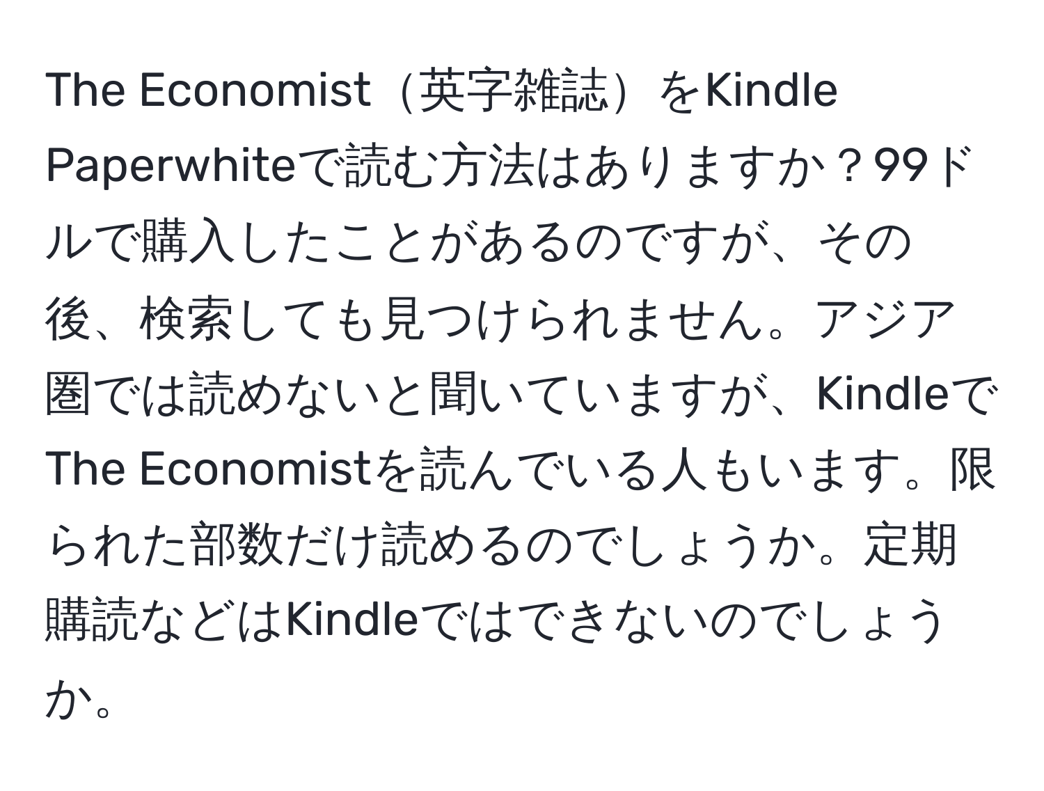 The Economist英字雑誌をKindle Paperwhiteで読む方法はありますか？99ドルで購入したことがあるのですが、その後、検索しても見つけられません。アジア圏では読めないと聞いていますが、KindleでThe Economistを読んでいる人もいます。限られた部数だけ読めるのでしょうか。定期購読などはKindleではできないのでしょうか。