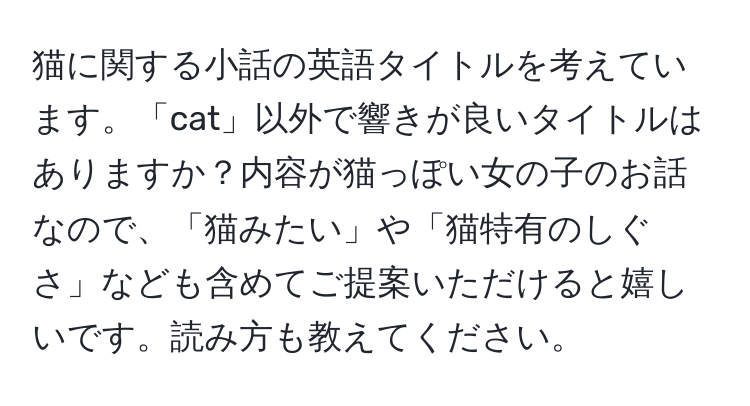 猫に関する小話の英語タイトルを考えています。「cat」以外で響きが良いタイトルはありますか？内容が猫っぽい女の子のお話なので、「猫みたい」や「猫特有のしぐさ」なども含めてご提案いただけると嬉しいです。読み方も教えてください。