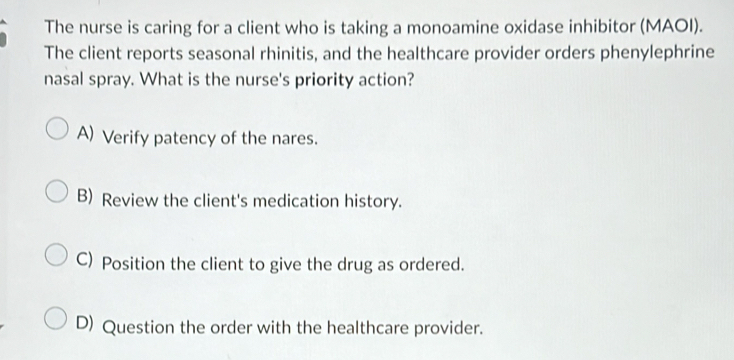 The nurse is caring for a client who is taking a monoamine oxidase inhibitor (MAOI).
The client reports seasonal rhinitis, and the healthcare provider orders phenylephrine
nasal spray. What is the nurse's priority action?
A) Verify patency of the nares.
B) Review the client's medication history.
C) Position the client to give the drug as ordered.
D) Question the order with the healthcare provider.