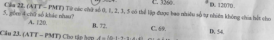 C. 3260. D. 12070.
Câu 22. (ATT - PMT) Từ các chữ số 0, 1, 2, 3, 5 có thể lập được bao nhiêu số tự nhiên không chia hết cho
5, gồm 4 chữ số khác nhau?
A. 120. B. 72. C. 69. D. 54.
Câu 23. (ATT - PMT) Cho tập hợp A= 0· 1· 2· 3· 4· 5