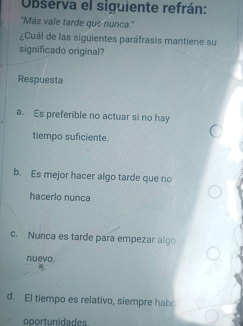 Observa el siguiente refrán:
"Más vale tarde que nunca."
¿Cuál de las siguientes paráfrasis mantiene su
significado original?
Respuesta
a. Es preferible no actuar si no hay
tiempo suficiente.
b. Es mejor hacer algo tarde que no
hacerlo nunca
c. Nunca es tarde para empezar algo
nuevo.
d. El tiempo es relativo, siempre habr
oportunidades.