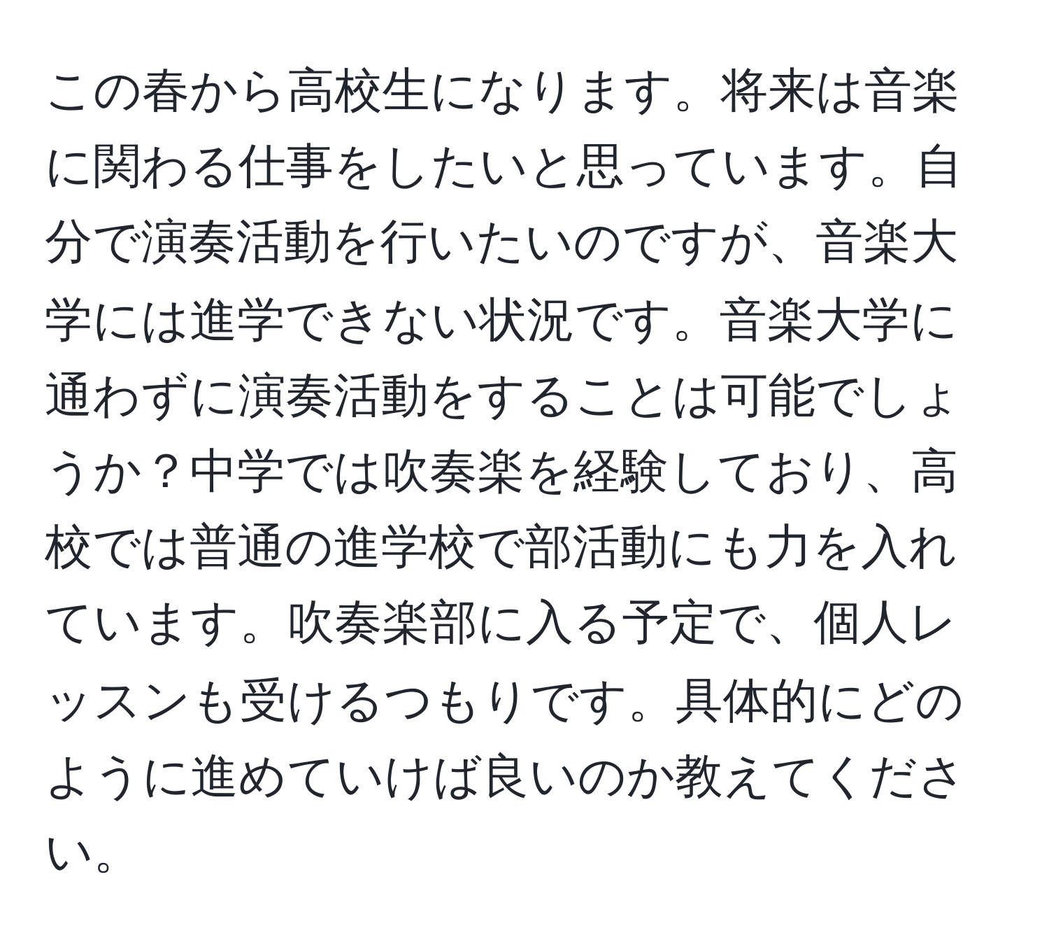 この春から高校生になります。将来は音楽に関わる仕事をしたいと思っています。自分で演奏活動を行いたいのですが、音楽大学には進学できない状況です。音楽大学に通わずに演奏活動をすることは可能でしょうか？中学では吹奏楽を経験しており、高校では普通の進学校で部活動にも力を入れています。吹奏楽部に入る予定で、個人レッスンも受けるつもりです。具体的にどのように進めていけば良いのか教えてください。