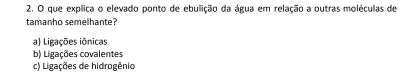 que explica o elevado ponto de ebulição da água em relação a outras moléculas de
tamanho semelhante?
a) Ligações iônicas
b) Ligações covalentes
c) Ligações de hidrogênio