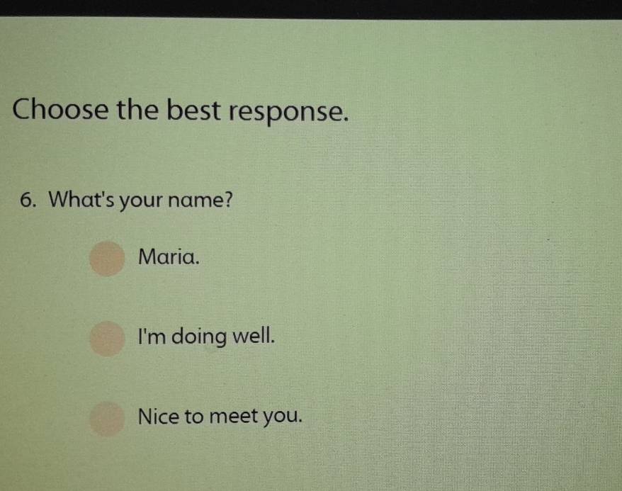 Choose the best response.
6. What's your name?
Maria.
I'm doing well.
Nice to meet you.