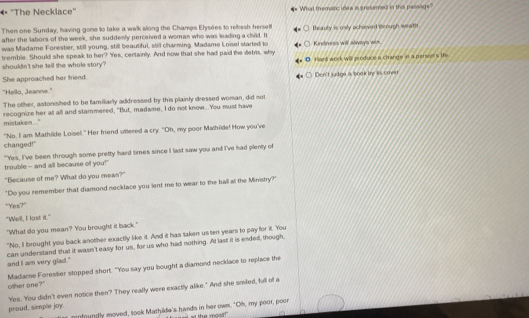 ''The Necklace'' What themanc idea a prosemed in the passage? 
Then one Sunday, having gone to take a walk along the Champs Elysées to refresh hersel! Beauty is osly achoved iough weath 
after the llabors of the week, she suddenly perceived a woman who was leading a cliid. It 
was Madame Forestier, still young, still beautiful, still charming. Madame Loisel started to 
tremble. Should she speak to her? Yes, certainly. And now that she had paid the debrts, why Kindness wll alwys == 
shouldn't she tell the whole story? Hard work will produce a chrange in a persoe's the 
She approached her friend. 
"Hello, Jeanne.'' Den't sudge a book ty is cove 
The other, astonished to be familiarly adfressed by this plainly dressed woman, did not 
recognize her at all and stammered, "But, madame, I do not know...You must have mistaken.." 
changed!" "No. I am Mathilde Loisel." Her friend uttered a cry. "Oh, my poor Mathilde! How you've 
"'Yes, I've been through some pretty hard times since I last saw you and I've had plenly of 
trouble - and all because of you! 
"Because of me? What do you mean?" 
"Do you remember that diamond necklace you lent me to wear to the ball at the Ministry?" 
"Yes?" 
"Well, I lost it." 
"What do you mean? You brought it back." 
"No, I brought you back another exactly like it. And it has taken usten years to pay for it. You 
and I am very glad." can understand that it wasn't easy for us, for us who had nothing. At last it is ended, though, 
Madame Forestier stopped short. "You say you bought a diamond necklace to replace the other one?" 
Yes. You didn't even notice then? They really were exactly alike." And she smiled, full of a 
proud, simple joy. 
onfoundly moved, took Mathilde's hands in her own. "Oh, my poor, poer s the mos ?
