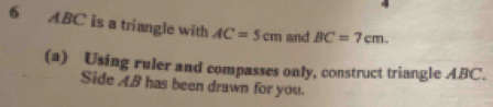 6 ABC is a triangle with AC=5cm and BC=7cm. 
(a) Using ruler and compasses only, construct triangle ABC. 
Side AB has been drawn for you.