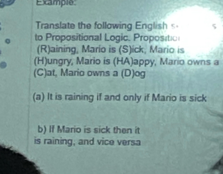 Example 
Translate the following English 5 5
to Propositional Logic. Propositio 
(R)aining, Mario is (S)ick, Mario is 
(H)ungry, Mario is (HA)appy, Mario owns a 
(C)at, Mario owns a (D)og 
(a) It is raining if and only if Mario is sick 
b) If Mario is sick then it 
is raining, and vice versa