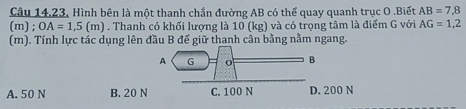 Hình bên là một thanh chắn đường AB có thể quay quanh trục O.Biết AB=7,8
(m) ; OA=1,5(m). Thanh có khối lượng là 10 (kg) và có trọng tâm là điểm G với AG=1,2
(m). Tính lực tác dụng lên đầu B để giữ thanh cân bằng nằm ngang.
A. 50 N B. 20