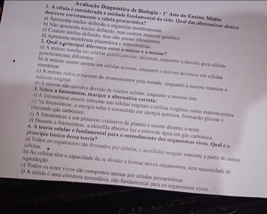 Avaliação Diagnóstica de Biologia -1° Ano do Ensino Médio
1. A célula é considerada a unidade fundamental da vida. Qual das alternativas abaixo
descreve corretamente a célula procariótica?
a) Apresenta núcleo definido e organelas membranosas.
b) Não apresenta núcleo definido, mas contém material genético
c) Contém núcleo definido, mas não possui ribossomos.
d) Apresenta membrana plasmática e mitocôndrias.
2. Qual a principal diferença entre a mitose e a meiose?
geneticamente diferentes.
a) A mitose resulta em células geneticamente idênticas, enquanto a meiose gera células
somáticas
b) A mitose ocorre apenas em células sexuais, enquanto a meiose acontece em células
número original.
c) A mitose reduz o número de cromossomos pela metade, enquanto a meiose mantém o
d) A mitose não envolve divisão do núcleo celular, enquanto a meiose sim.
3. Sobre a fotossíntese, marque a alternativa correta:
a) A fotossintese ocorre somente nas células vegetais e utiliza oxigênio como matéria-prima.
liberando gás carbônico.
* Na fotossíntese, a energia solar é convertida em energia química, formando glicose e
c) A fotossintese é um processo exclusivo de plantas e ocorre durante a noite.
d) Durante a fotossíntese, a clorofila absorve luz e converte água em gás carbônico.
princípio básico dessa teoria?
4. A teoria celular é fundamental para o entendimento dos organismos vivos. Qual é o
células.
a) Todos os organismos são formados por células, e as células surgem somente a partir de outras
reprodução.
b) As células têm a capacidade de se dividir e formar novos organismos, sem necessidade de
c) Todos os seres vivos são compostos apenas por células procarióticas.
d) A célula é uma estrutura secundária, não fundamental para os organismos vivos.