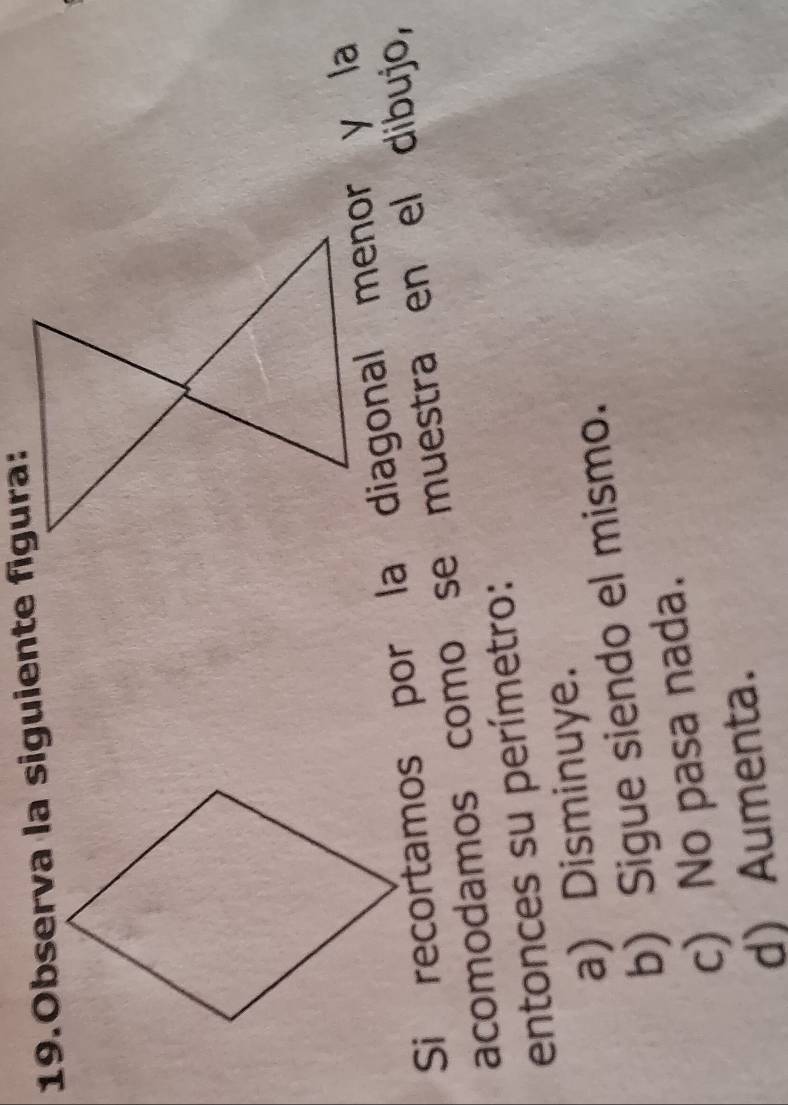 Observa la siguiente figura:
Si recortamos por la diagonal menor y la
acomodamos como se muestra en el dibujo,
entonces su perímetro:
a) Disminuye.
b) Sigue siendo el mismo.
c) No pasa nada.
d) Aumenta.