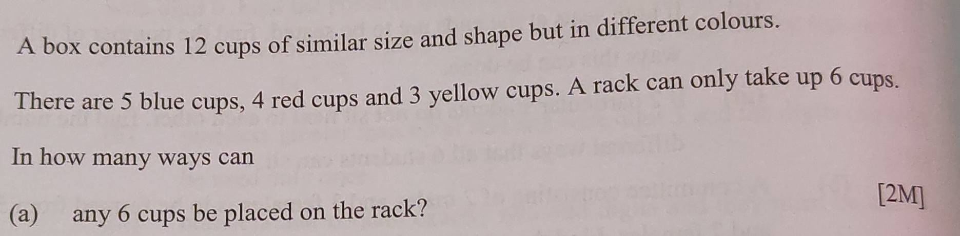 A box contains 12 cups of similar size and shape but in different colours. 
There are 5 blue cups, 4 red cups and 3 yellow cups. A rack can only take up 6 cups. 
In how many ways can 
(a) any 6 cups be placed on the rack? 
[2M]