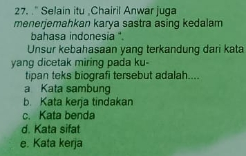 ." Selain itu .Chairil Anwar juga
menerjemahkan karya sastra asing kedalam
bahasa indonesia .
Unsur kebahasaan yang terkandung dari kata
yang dicetak miring pada ku-
tipan teks biografi tersebut adalah....
a Kata sambung
b. Kata kerja tindakan
c. Kata benda
d. Kata sifat
e. Kata kerja